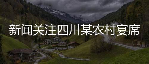新聞關注四川某農(nóng)村宴席實施新規(guī)，四季豆禁用