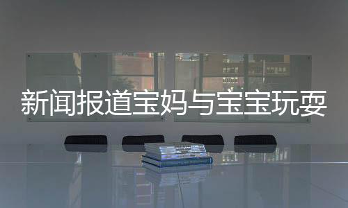 新聞報(bào)道寶媽與寶寶玩耍時(shí)需注意衛(wèi)生，警惕眼睛感染腳氣