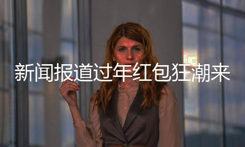 新聞報道過年紅包狂潮來襲，逾310家公司慷慨贈送逾3400億元