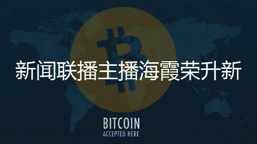 新聞聯(lián)播主播海霞榮升新職務，展現(xiàn)多元才能，續(xù)寫職業(yè)輝煌