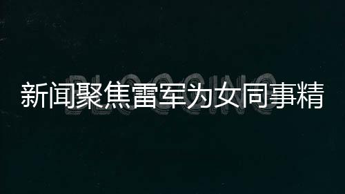 新聞聚焦雷軍為女同事精心準(zhǔn)備特別禮物，傳遞企業(yè)文化正能量