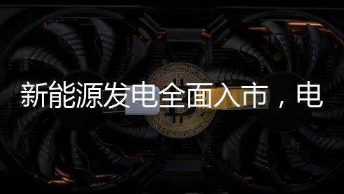新能源發(fā)電全面入市，電價(jià)會(huì)降嗎