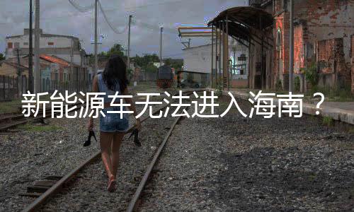 新能源車無(wú)法進(jìn)入海南？謠言擊破！