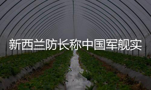 新西蘭防長稱中國軍艦實力強大，觀察與解讀