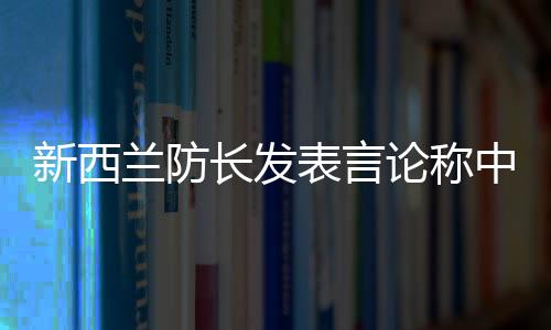 新西蘭防長(zhǎng)發(fā)表言論稱中國(guó)軍艦太強(qiáng)