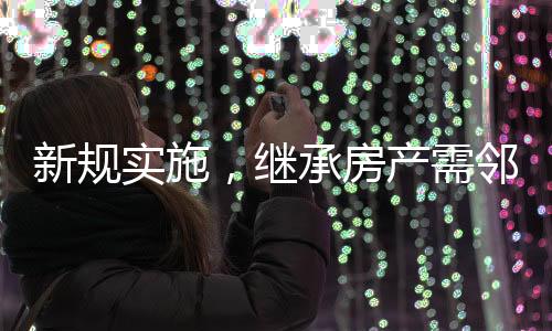 新規(guī)實(shí)施，繼承房產(chǎn)需鄰居簽字，鄰里和諧成為遺產(chǎn)傳承新考量因素