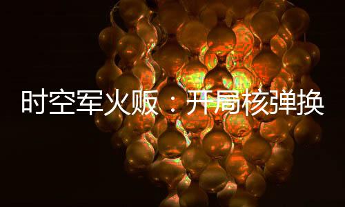 時空軍火販：開局核彈換古董