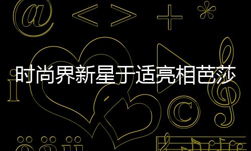 時尚界新星于適亮相芭莎二月刊封面，引領(lǐng)潮流新風(fēng)尚