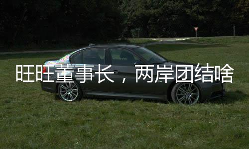 旺旺董事長(zhǎng)，兩岸團(tuán)結(jié)啥都能做到
