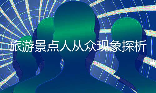 旅游景點(diǎn)人從眾現(xiàn)象探析，繁華背后的故事與挑戰(zhàn)