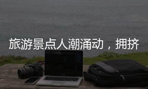 旅游景點人潮涌動，擁擠中的旅游體驗一二三四