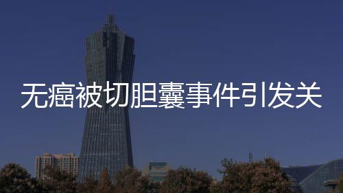 無癌被切膽囊事件引發(fā)關(guān)注，簽名醫(yī)生澄清未參與手術(shù)
