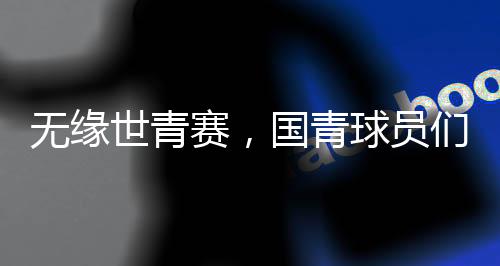 無緣世青賽，國(guó)青球員們賽后集體痛哭，成長(zhǎng)的傷痛與挑戰(zhàn)