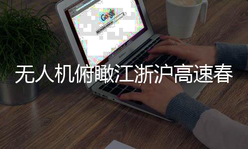 無人機俯瞰江浙滬高速春運現(xiàn)場，一幅壯觀的交通畫卷