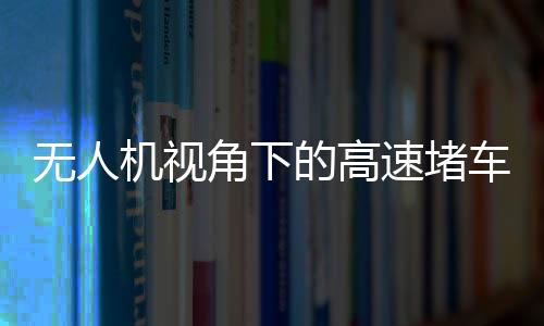 無人機視角下的高速堵車源頭探秘