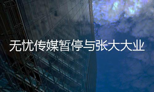 無憂傳媒暫停與張大大業(yè)務(wù)合作，業(yè)界引起關(guān)注