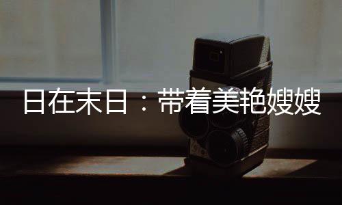 日在末日：帶著美艷嫂嫂升級(jí)戰(zhàn)艦