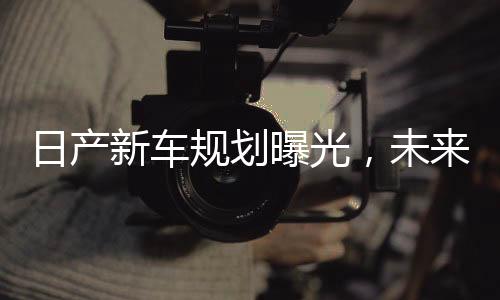 日產(chǎn)新車規(guī)劃曝光，未來十年藍(lán)圖揭曉