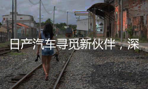 日產(chǎn)汽車尋覓新伙伴，深化合作共謀未來發(fā)展