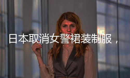 日本取消女警裙裝制服，改革背后的思考