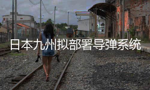 日本九州擬部署導(dǎo)彈系統(tǒng)，區(qū)域安全格局重塑解讀