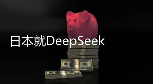 日本就DeepSeek技術(shù)發(fā)表最新表態(tài)，深化合作與加強監(jiān)管并重