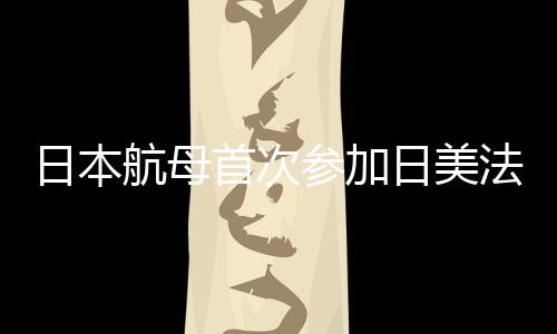 日本航母首次參加日美法聯(lián)合演習，深化區(qū)域安全合作的重要里程碑