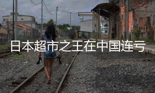 日本超市之王在中國(guó)連虧八年，本土化戰(zhàn)略挑戰(zhàn)重重