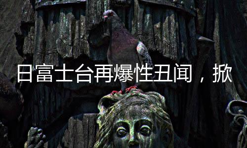 日富士臺(tái)再爆性丑聞，掀開娛樂圈的暗角風(fēng)云