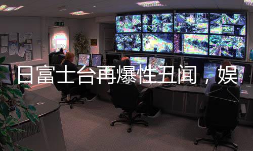 日富士臺再爆性丑聞，娛樂圈風波再起