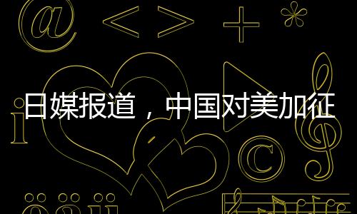 日媒報(bào)道，中國(guó)對(duì)美加征關(guān)稅形成精準(zhǔn)打擊