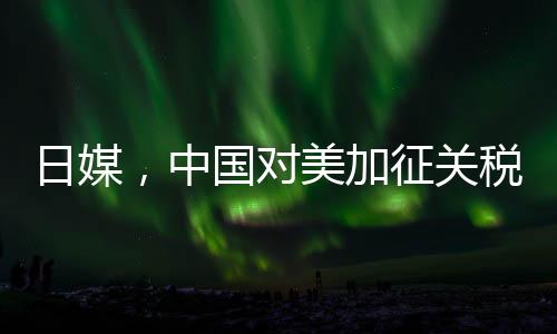 日媒，中國(guó)對(duì)美加征關(guān)稅形成精準(zhǔn)打擊