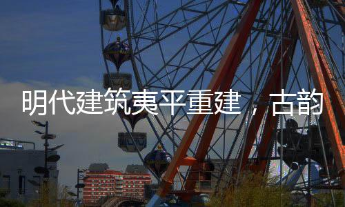 明代建筑夷平重建，古韻新生的文化再生之旅