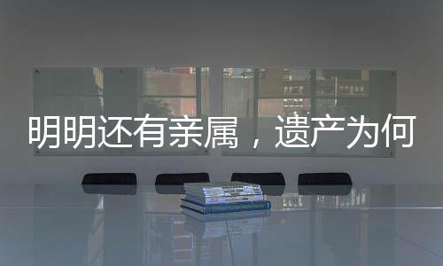 明明還有親屬，遺產(chǎn)為何收歸國有？解析相關(guān)法律規(guī)定及司法實踐