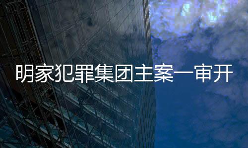 明家犯罪集團(tuán)主案一審開(kāi)庭，揭開(kāi)犯罪網(wǎng)絡(luò)內(nèi)幕