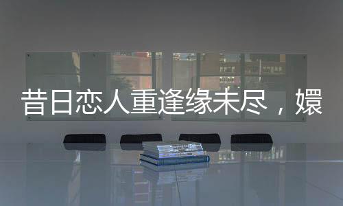 昔日戀人重逢緣未盡，嬛嬛四郎終覓數(shù)字橋梁修復(fù)失聯(lián)情