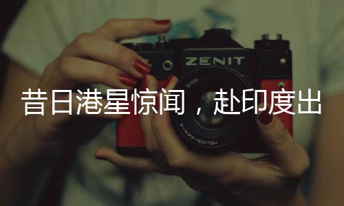 昔日港星驚聞，赴印度出家修行，剃發(fā)照片曝光——探尋背后的故事