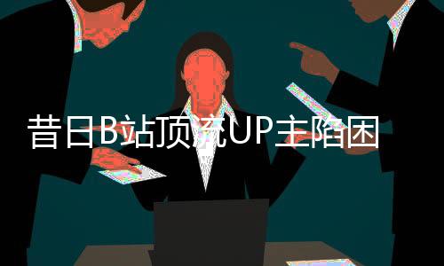 昔日B站頂流UP主陷困境，負(fù)債數(shù)百萬，未來何去何從？