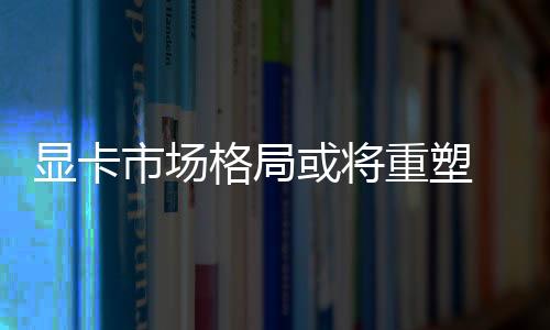 顯卡市場格局或?qū)⒅厮?英特爾加碼高端顯卡市場