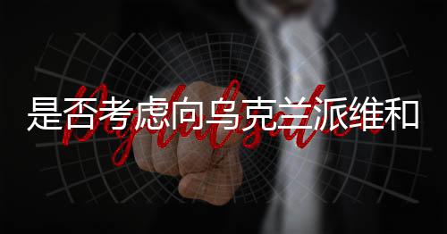 是否考慮向?yàn)蹩颂m派維和部隊(duì)？中方回應(yīng)