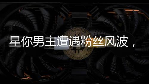 星你男主遭遇粉絲風(fēng)波，兩天掉粉19萬，評(píng)論區(qū)瞬間淪陷