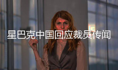 星巴克中國(guó)回應(yīng)裁員傳聞，深入了解背后的真相
