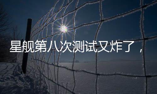 星艦第八次測(cè)試又炸了，事故原因深度解析