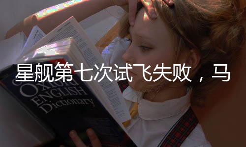 星艦第七次試飛失敗，馬斯克冷靜回應(yīng)