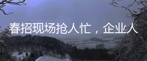 春招現(xiàn)場(chǎng)搶人忙，企業(yè)人才爭(zhēng)奪戰(zhàn)的幾大看點(diǎn)