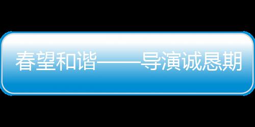 春望和諧——導(dǎo)演誠懇期望觀眾給予春晚更寬容的理解與接納