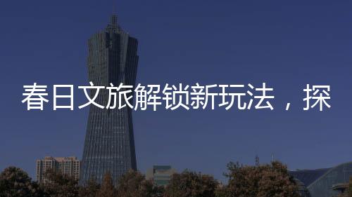 春日文旅解鎖新玩法，探索春天的獨特魅力與創(chuàng)意體驗