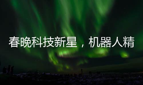 春晚科技新星，機器人精準拋手絹再接回，展現(xiàn)智能魅力