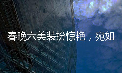 春晚六美裝扮驚艷，宛如六個(gè)紅包獻(xiàn)上視覺盛宴