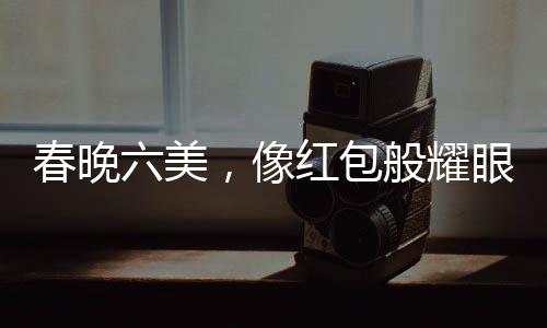 春晚六美，像紅包般耀眼的六位閃耀之星